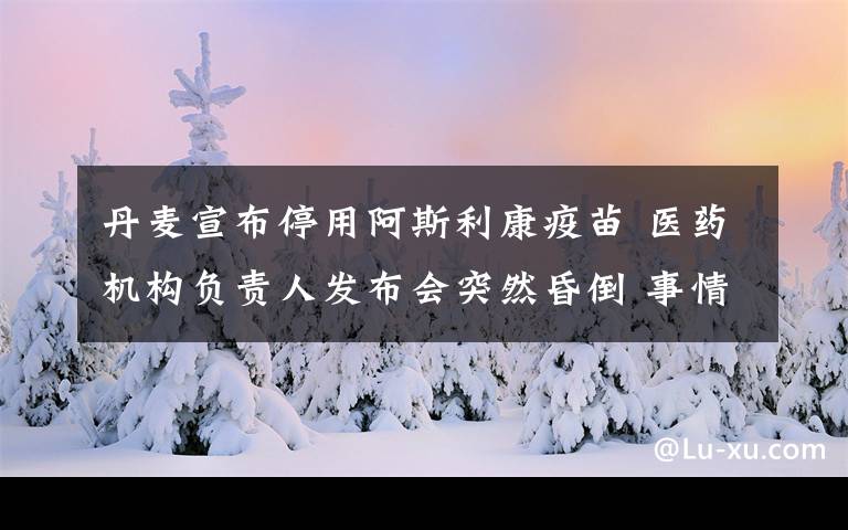 丹麦宣布停用阿斯利康疫苗 医药机构负责人发布会突然昏倒 事情的详情始末是怎么样了！