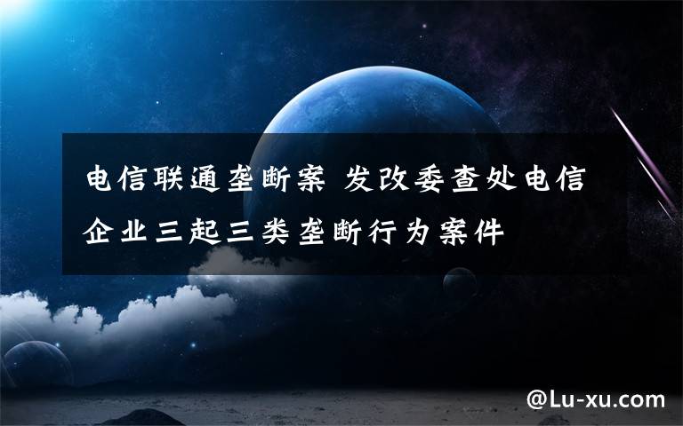 电信联通垄断案 发改委查处电信企业三起三类垄断行为案件