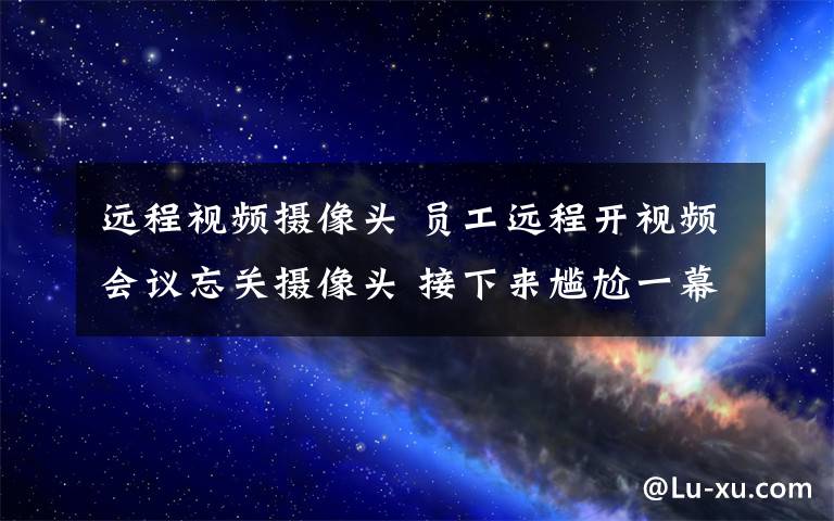 远程视频摄像头 员工远程开视频会议忘关摄像头 接下来尴尬一幕发生