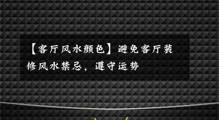 【客厅风水颜色】避免客厅装修风水禁忌，遵守运势