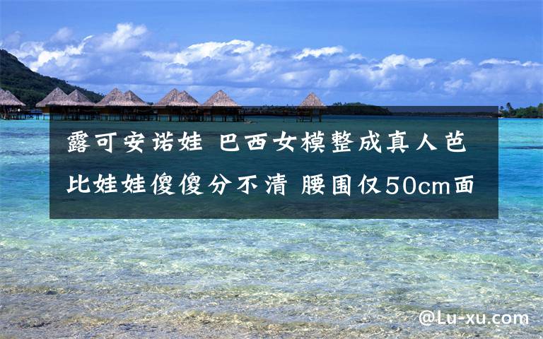 露可安诺娃 巴西女模整成真人芭比娃娃傻傻分不清 腰围仅50cm面容像极了