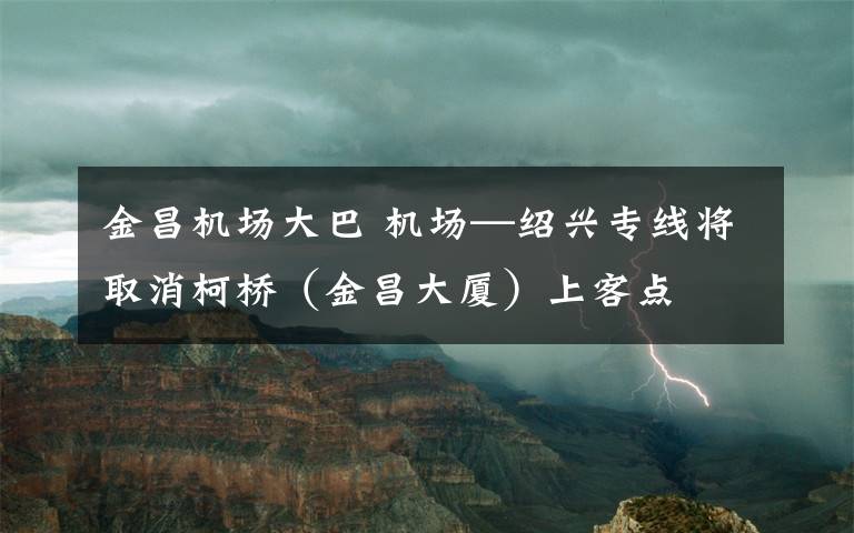 金昌机场大巴 机场—绍兴专线将取消柯桥（金昌大厦）上客点