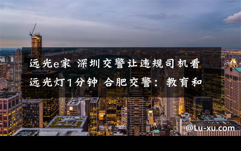 远光e家 深圳交警让违规司机看远光灯1分钟 合肥交警：教育和处罚相结合