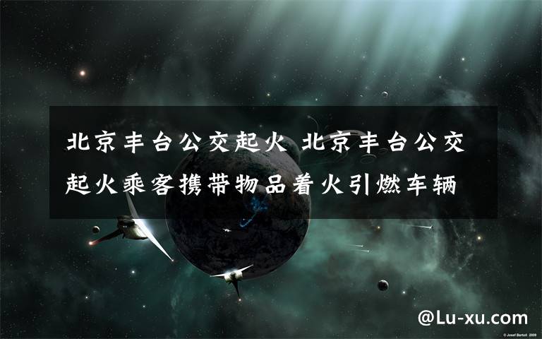 北京丰台公交起火 北京丰台公交起火乘客携带物品着火引燃车辆 警方：车内一人死亡