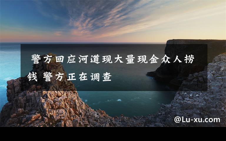  警方回应河道现大量现金众人捞钱 警方正在调查