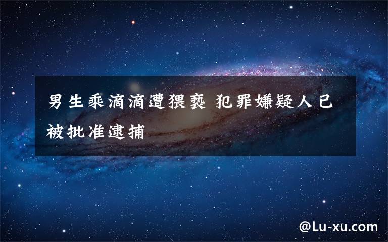 男生乘滴滴遭猥亵 犯罪嫌疑人已被批准逮捕