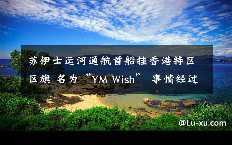 苏伊士运河通航首船挂香港特区区旗 名为“YM Wish” 事情经过真相揭秘！