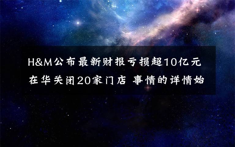 H&M公布最新财报亏损超10亿元 在华关闭20家门店 事情的详情始末是怎么样了！