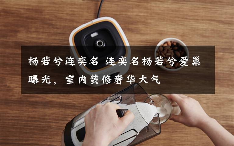 杨若兮连奕名 连奕名杨若兮爱巢曝光，室内装修奢华大气
