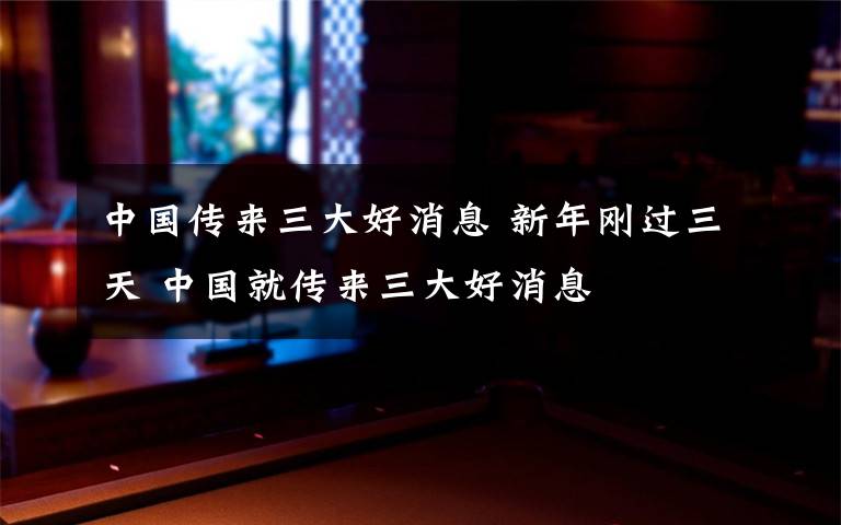 中国传来三大好消息 新年刚过三天 中国就传来三大好消息