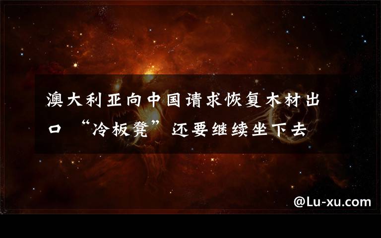 澳大利亚向中国请求恢复木材出口 “冷板凳”还要继续坐下去 事件的真相是什么？