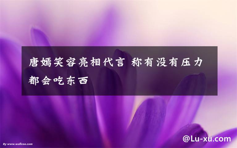 唐嫣笑容亮相代言 称有没有压力都会吃东西