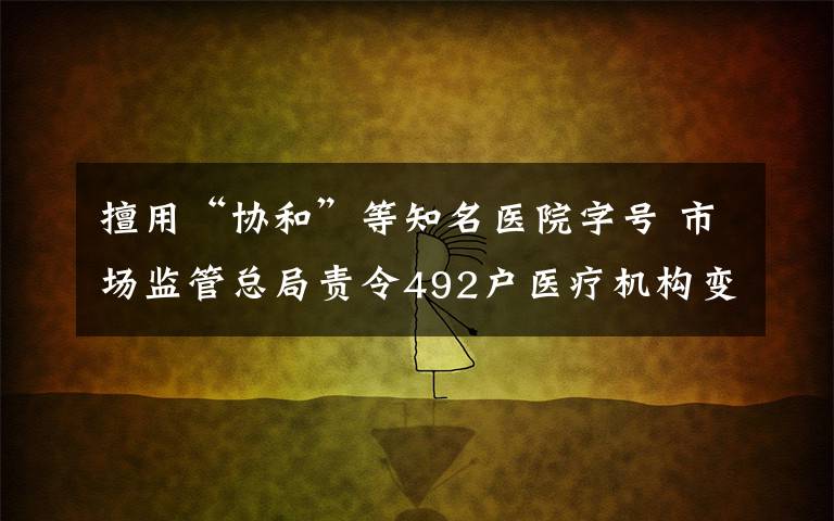 擅用“协和”等知名医院字号 市场监管总局责令492户医疗机构变更名称