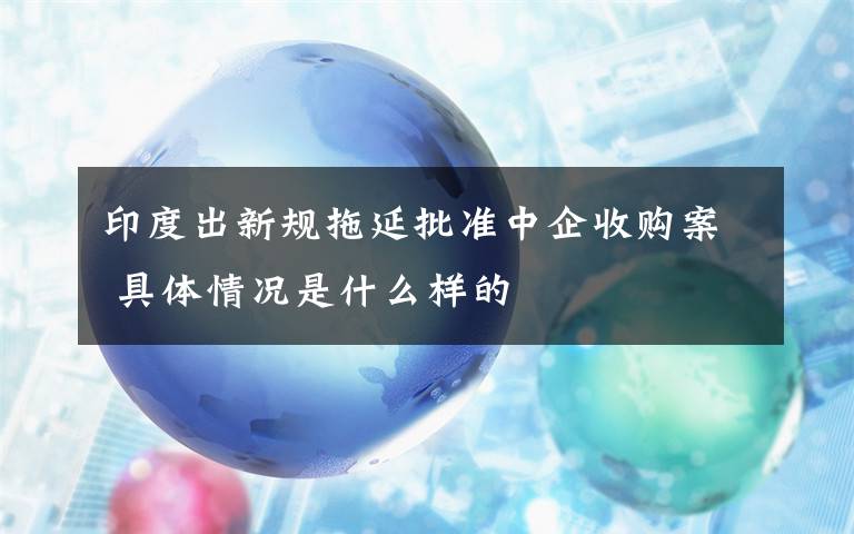 印度出新规拖延批准中企收购案 具体情况是什么样的