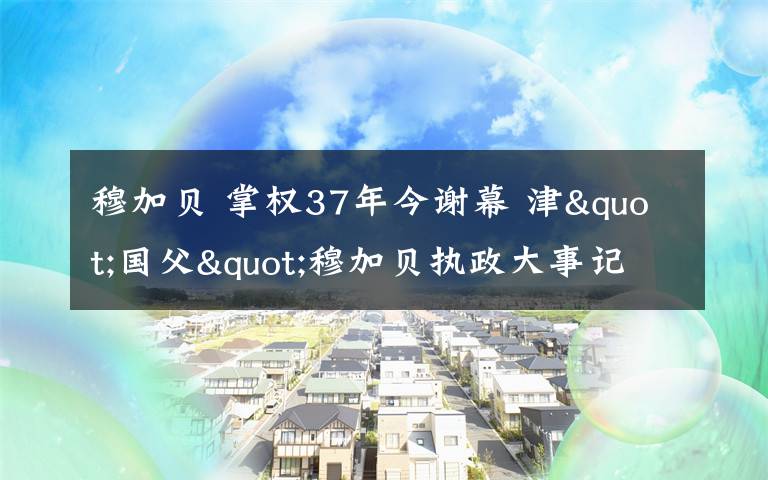 穆加贝 掌权37年今谢幕 津"国父"穆加贝执政大事记