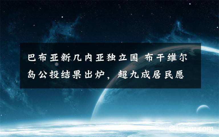 巴布亚新几内亚独立国 布干维尔岛公投结果出炉，超九成居民愿从巴布亚新几内亚独立