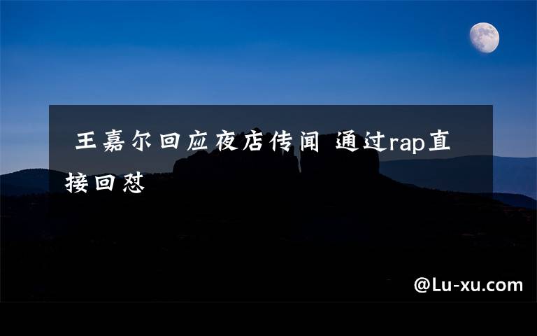  王嘉尔回应夜店传闻 通过rap直接回怼