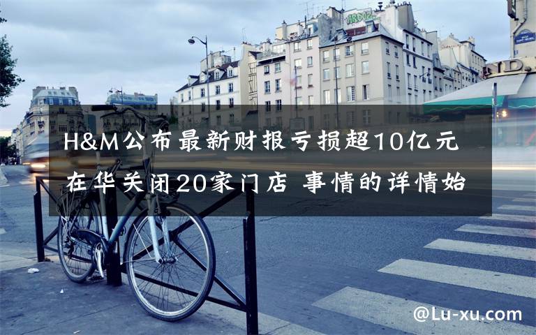H&M公布最新财报亏损超10亿元 在华关闭20家门店 事情的详情始末是怎么样了！