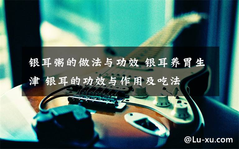 银耳粥的做法与功效 银耳养胃生津 银耳的功效与作用及吃法