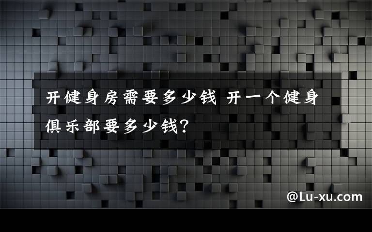 开健身房需要多少钱 开一个健身俱乐部要多少钱？