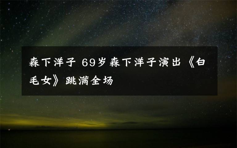 森下洋子 69岁森下洋子演出《白毛女》跳满全场