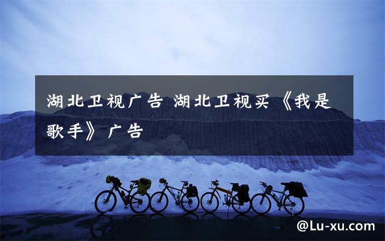 湖北卫视广告 湖北卫视买《我是歌手》广告
