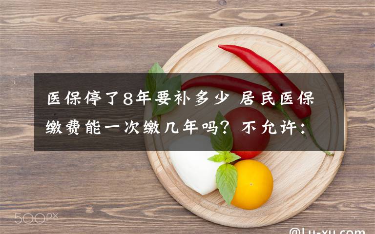 医保停了8年要补多少 居民医保缴费能一次缴几年吗？不允许：缴费额度每年调整