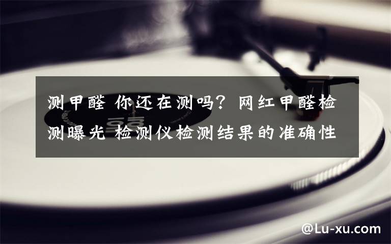 测甲醛 你还在测吗？网红甲醛检测曝光 检测仪检测结果的准确性令人目瞪口呆