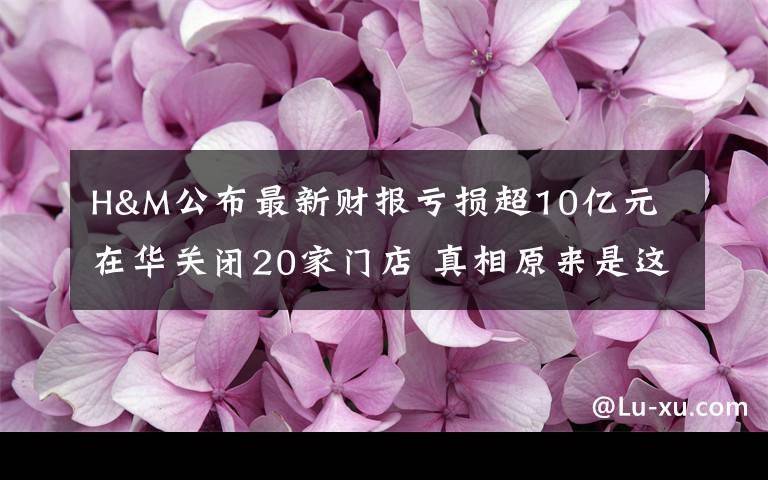 H&M公布最新财报亏损超10亿元 在华关闭20家门店 真相原来是这样！