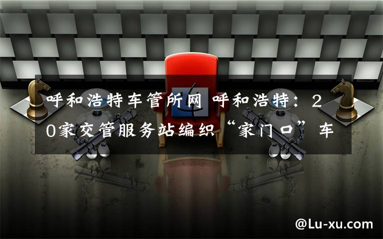 呼和浩特车管所网 呼和浩特：20家交管服务站编织“家门口”车管服务网