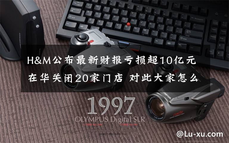 H&M公布最新财报亏损超10亿元 在华关闭20家门店 对此大家怎么看？