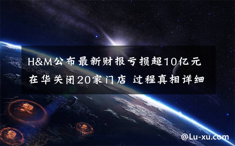 H&M公布最新财报亏损超10亿元 在华关闭20家门店 过程真相详细揭秘！