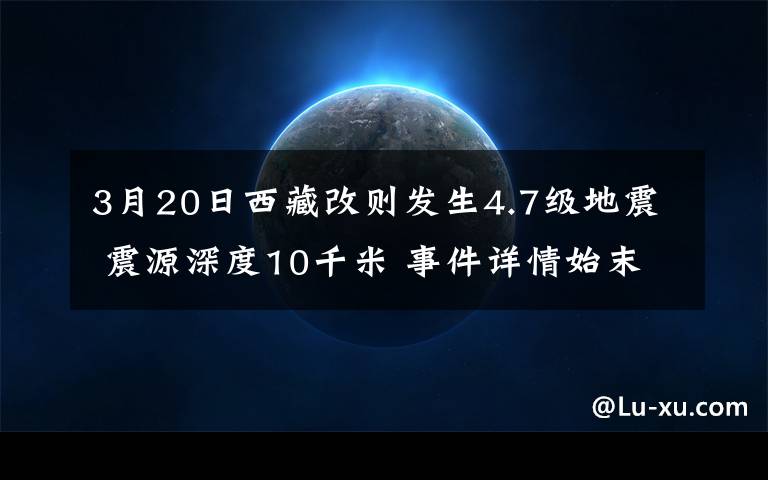 3月20日西藏改则发生4.7级地震 震源深度10千米 事件详情始末介绍！