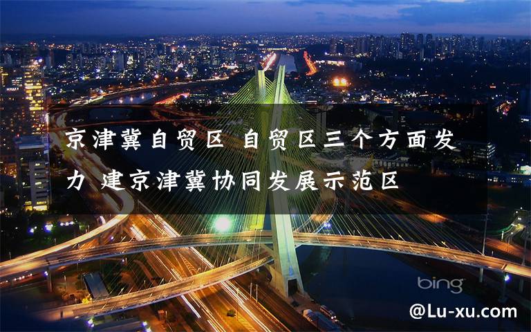京津冀自贸区 自贸区三个方面发力 建京津冀协同发展示范区