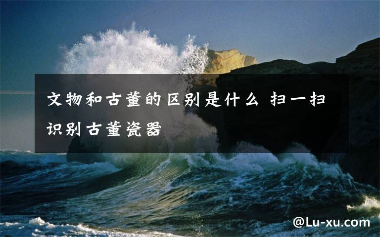 文物和古董的区别是什么 扫一扫识别古董瓷器