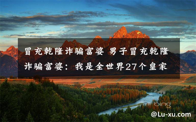 冒充乾隆诈骗富婆 男子冒充乾隆诈骗富婆：我是全世界27个皇家家族之一