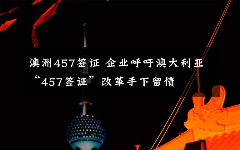 澳洲457签证 企业呼吁澳大利亚“457签证”改革手下留情