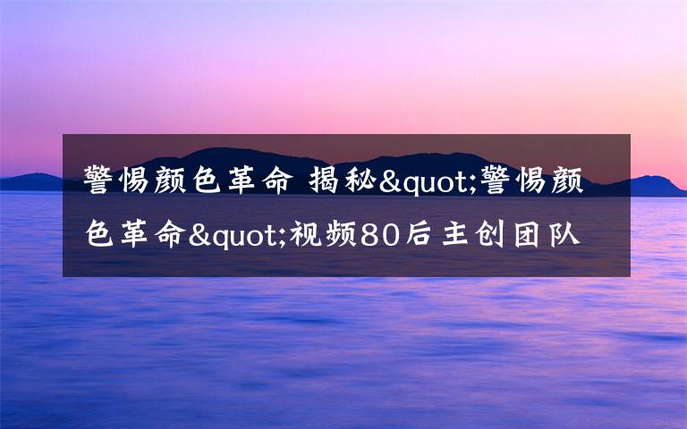 警惕颜色革命 揭秘"警惕颜色革命"视频80后主创团队 回应“中东能否类比中国”