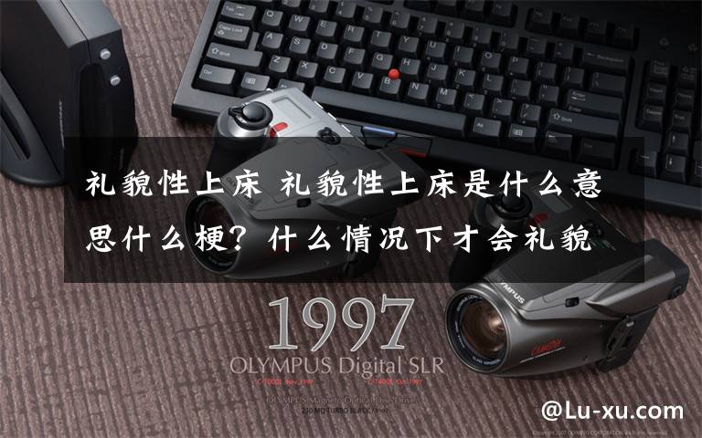 礼貌性上床 礼貌性上床是什么意思什么梗？什么情况下才会礼貌性上床？