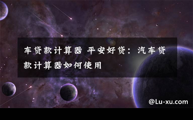 车贷款计算器 平安好贷：汽车贷款计算器如何使用