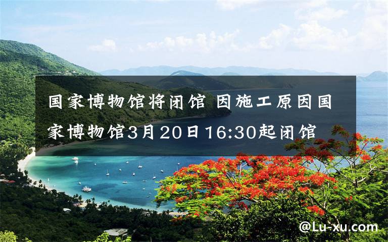 国家博物馆将闭馆 因施工原因国家博物馆3月20日16:30起闭馆