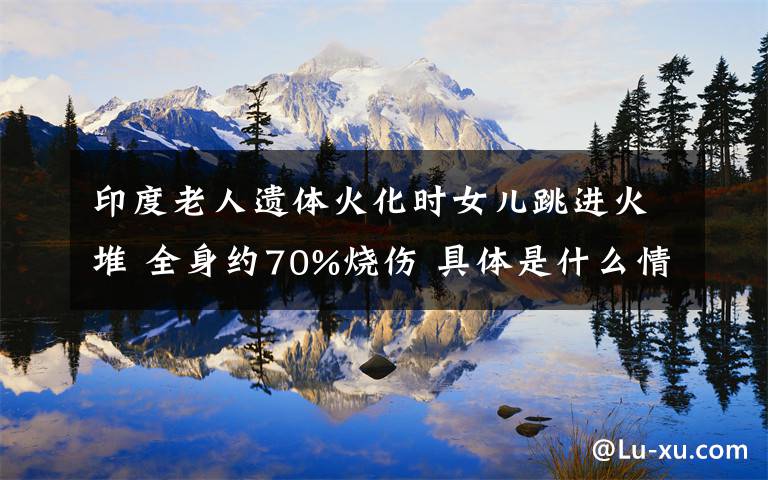 印度老人遗体火化时女儿跳进火堆 全身约70%烧伤 具体是什么情况？