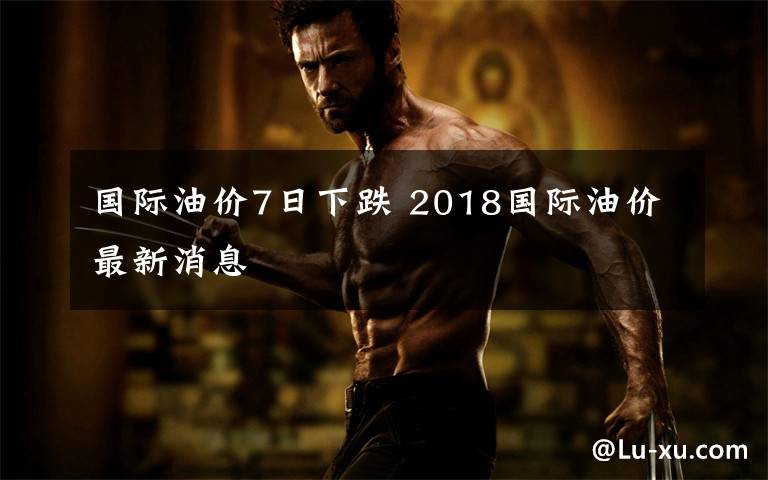 国际油价7日下跌 2018国际油价最新消息