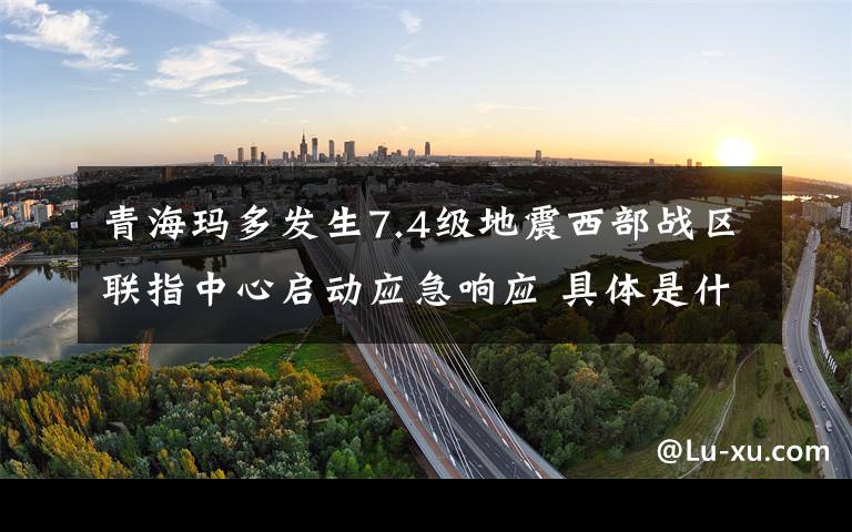 青海玛多发生7.4级地震西部战区联指中心启动应急响应 具体是什么情况？