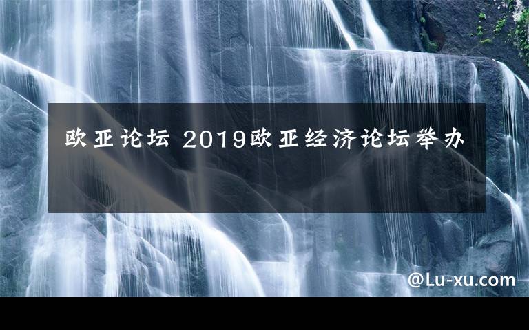 欧亚论坛 2019欧亚经济论坛举办