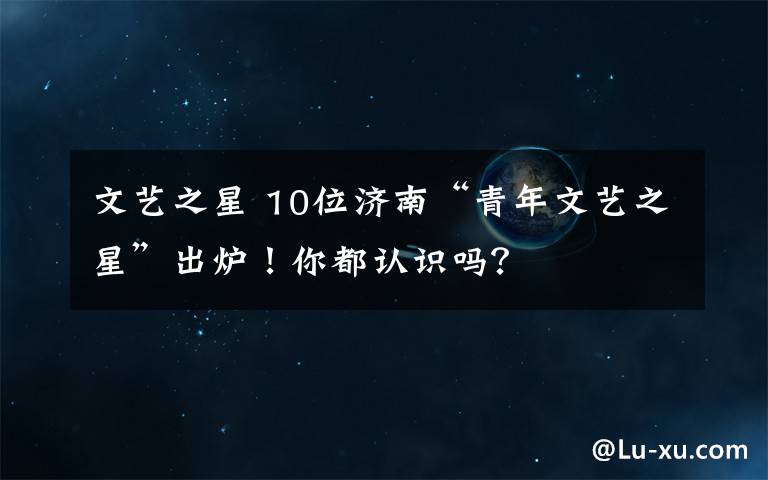 文艺之星 10位济南“青年文艺之星”出炉！你都认识吗？