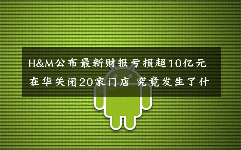 H&M公布最新财报亏损超10亿元 在华关闭20家门店 究竟发生了什么?