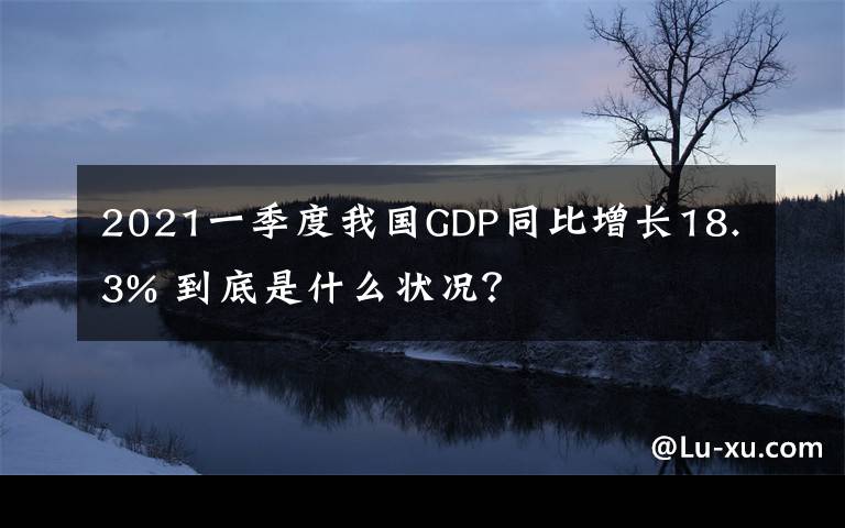 2021一季度我国GDP同比增长18.3% 到底是什么状况？