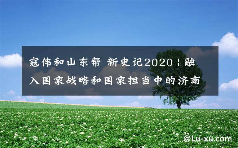 寇伟和山东帮 新史记2020 | 融入国家战略和国家担当中的济南，在央媒眼里是这样的……