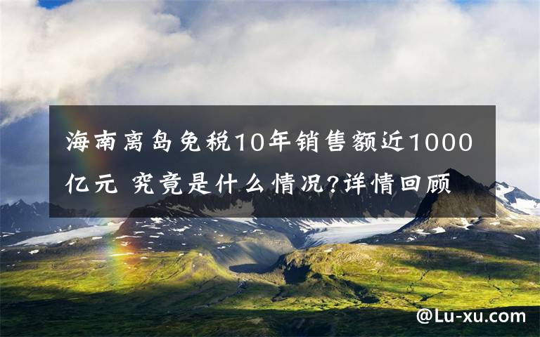 海南离岛免税10年销售额近1000亿元 究竟是什么情况?详情回顾